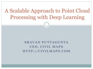 SRAVAN PUTTAGUNTA
CEO, CIVIL MAPS
HTTP://CIVILMAPS.COM
A Scalable Approach to Point Cloud
Processing with Deep Learning
 