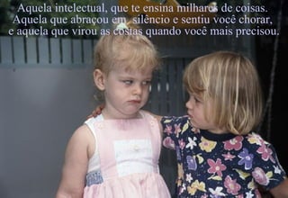 Aquela intelectual, que te ensina milhares de coisas.  Aquela que abraçou em  silêncio e sentiu você chorar,  e aquela que virou as costas quando você mais precisou. 