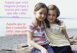 Aquela que você magoou porque a trocou por outra que não valia nada.   Aquela que te  deu o conselho certo, mas que você não ouviu. 