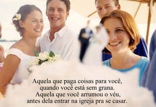 Aquela que paga coisas para você,  quando você está sem grana.  Aquela que você arrumou o véu, antes dela entrar na igreja pra se casar.  