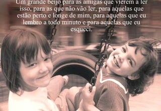 Um grande beijo para as amigas que vierem a ler isso, para as que não vão ler, para aquelas que estão perto e longe de mim, para aquelas que eu lembro a todo minuto e para aquelas que eu esqueci. 