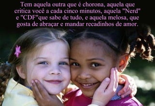 Tem aquela outra que é chorona, aquela que critica você a cada cinco minutos, aquela "Nerd" e "CDF"que sabe de tudo, e aquela melosa, que gosta de abraçar e mandar recadinhos de amor. 