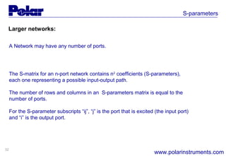 32
S-parameters
www.polarinstruments.com
Larger networks:
A Network may have any number of ports.
The S-matrix for an n-port network contains n2
coefficients (S-parameters),
each one representing a possible input-output path.
The number of rows and columns in an S-parameters matrix is equal to the
number of ports.
For the S-parameter subscripts “ij”, “j” is the port that is excited (the input port)
and “i” is the output port.
 