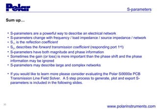 36
S-parameters
www.polarinstruments.com
Sum up…
• S-parameters are a powerful way to describe an electrical network
• S-parameters change with frequency / load impedance / source impedance / network
• S11 is the reflection coefficient
• S21 describes the forward transmission coefficient (responding port 1st
!)
• S-parameters have both magnitude and phase information
• Sometimes the gain (or loss) is more important than the phase shift and the phase
information may be ignored
• S-parameters may describe large and complex networks
• If you would like to learn more please consider evaluating the Polar Si9000e PCB
Transmission Line Field Solver. A 5 step process to generate, plot and export S-
parameters is included in the following slides.
 