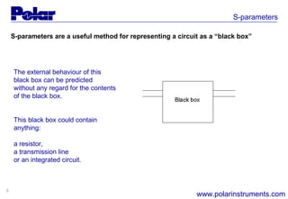 5
S-parameters
www.polarinstruments.com
The external behaviour of this
black box can be predicted
without any regard for the contents
of the black box.
This black box could contain
anything:
a resistor,
a transmission line
or an integrated circuit.
S-parameters are a useful method for representing a circuit as a “black box”
 