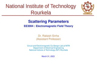 National Institute of Technology
Rourkela
Scattering Parameters
EE3004 : Electromagnetic Field Theory
Dr. Rakesh Sinha
(Assistant Professor)
Circuit and Electromagnetic Co-Design Lab at NITR
Department of Electrical Engineering
National Institute of Technology (NIT) Rourkela
March 31, 2023
 