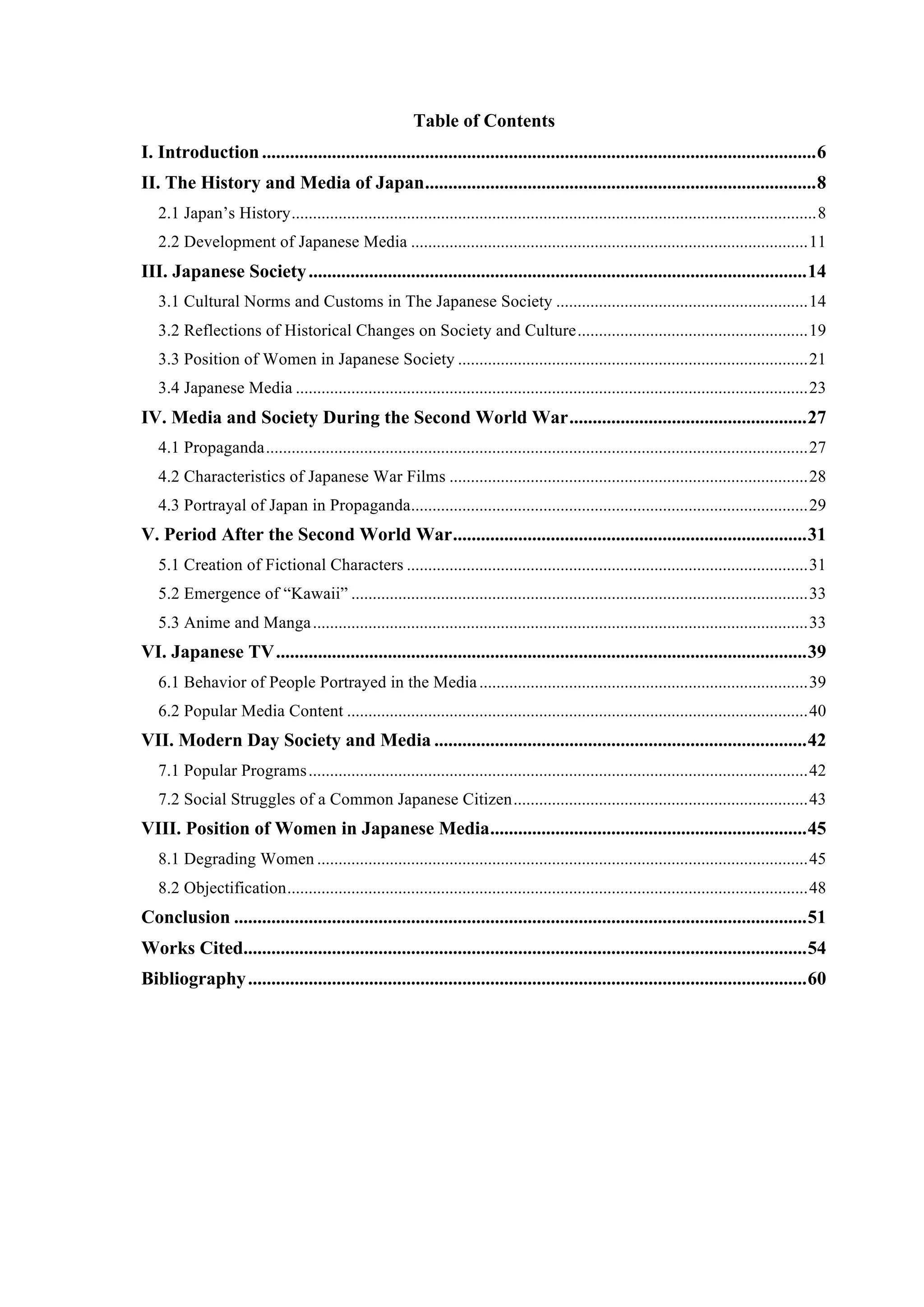 4
Table of Contents
I. Introduction.......................................................................................................................6
II. The History and Media of Japan....................................................................................8
2.1 Japan’s History...........................................................................................................................8
2.2 Development of Japanese Media .............................................................................................11
III. Japanese Society...........................................................................................................14
3.1 Cultural Norms and Customs in The Japanese Society ...........................................................14
3.2 Reflections of Historical Changes on Society and Culture......................................................19
3.3 Position of Women in Japanese Society ..................................................................................21
3.4 Japanese Media ........................................................................................................................23
IV. Media and Society During the Second World War...................................................27
4.1 Propaganda...............................................................................................................................27
4.2 Characteristics of Japanese War Films ....................................................................................28
4.3 Portrayal of Japan in Propaganda.............................................................................................29
V. Period After the Second World War............................................................................31
5.1 Creation of Fictional Characters ..............................................................................................31
5.2 Emergence of “Kawaii” ...........................................................................................................33
5.3 Anime and Manga....................................................................................................................33
VI. Japanese TV..................................................................................................................39
6.1 Behavior of People Portrayed in the Media.............................................................................39
6.2 Popular Media Content ............................................................................................................40
VII. Modern Day Society and Media ................................................................................42
7.1 Popular Programs.....................................................................................................................42
7.2 Social Struggles of a Common Japanese Citizen.....................................................................43
VIII. Position of Women in Japanese Media....................................................................45
8.1 Degrading Women ...................................................................................................................45
8.2 Objectification..........................................................................................................................48
Conclusion ...........................................................................................................................51
Works Cited.........................................................................................................................54
Bibliography........................................................................................................................60
 