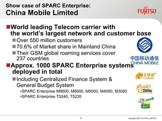 Show case of SPARC Enterprise: China Mobile Limited World leading Telecom carrier with  the world’s largest net w ork and customer base Over  5 50 million customers  70.6% of Market share in Mainland China Their GSM global roaming services cover  237 countries Approx. 1000 SPARC Enterprise systems  deployed in total Including  Centralized Finance System  &   General Budget System SPARC Enterprise M9000 ,  M8000 ,  M5000, M4000, M3000 SPARC Enterprise T52 4 0 , T5220 