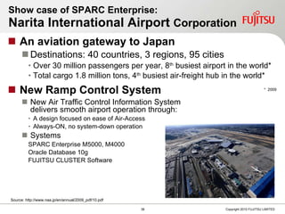 Show case of SPARC Enterprise:  Narita International Airport  Corporation An aviation gateway to Japan Destinations: 40 countries, 3 regions, 95 cities Over 30 million passengers per year, 8 th  busiest airport in the world* Total cargo 1.8 million tons, 4 th  busiest air-freight hub in the world* New Ramp Control System New Air Traffic Control Information System  delivers smooth airport operation through: A design focused on ease of Air-Access Always-ON, no system-down operation Systems SPARC Enterprise M5000, M4000 Oracle Database 10g FUJITSU CLUSTER Software *  2009 Source: http://www.naa.jp/en/annual/2009_pdf/10.pdf 
