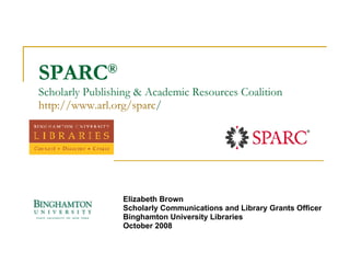 SPARC ®  Scholarly Publishing & Academic Resources Coalition http:// www.arl.org/sparc / Elizabeth Brown Scholarly Communications and Library Grants Officer Binghamton University Libraries October 2008 