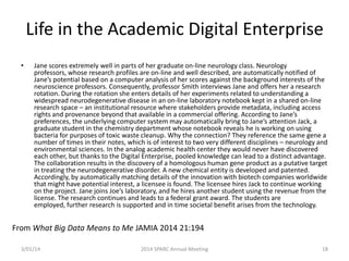 Life in the Academic Digital Enterprise
•

Jane scores extremely well in parts of her graduate on-line neurology class. Neurology
professors, whose research profiles are on-line and well described, are automatically notified of
Jane’s potential based on a computer analysis of her scores against the background interests of the
neuroscience professors. Consequently, professor Smith interviews Jane and offers her a research
rotation. During the rotation she enters details of her experiments related to understanding a
widespread neurodegenerative disease in an on-line laboratory notebook kept in a shared on-line
research space – an institutional resource where stakeholders provide metadata, including access
rights and provenance beyond that available in a commercial offering. According to Jane’s
preferences, the underlying computer system may automatically bring to Jane’s attention Jack, a
graduate student in the chemistry department whose notebook reveals he is working on using
bacteria for purposes of toxic waste cleanup. Why the connection? They reference the same gene a
number of times in their notes, which is of interest to two very different disciplines – neurology and
environmental sciences. In the analog academic health center they would never have discovered
each other, but thanks to the Digital Enterprise, pooled knowledge can lead to a distinct advantage.
The collaboration results in the discovery of a homologous human gene product as a putative target
in treating the neurodegenerative disorder. A new chemical entity is developed and patented.
Accordingly, by automatically matching details of the innovation with biotech companies worldwide
that might have potential interest, a licensee is found. The licensee hires Jack to continue working
on the project. Jane joins Joe’s laboratory, and he hires another student using the revenue from the
license. The research continues and leads to a federal grant award. The students are
employed, further research is supported and in time societal benefit arises from the technology.

From What Big Data Means to Me JAMIA 2014 21:194
3/01/14

2014 SPARC Annual Meeting

18

 