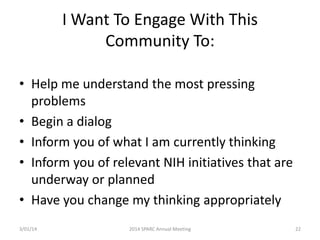 I Want To Engage With This
Community To:
• Help me understand the most pressing
problems
• Begin a dialog
• Inform you of what I am currently thinking
• Inform you of relevant NIH initiatives that are
underway or planned
• Have you change my thinking appropriately
3/01/14

2014 SPARC Annual Meeting

22

 