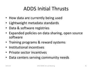 ADDS Initial Thrusts
•
•
•
•
•
•
•
•

How data are currently being used
Lightweight metadata standards
Data & software registries
Expanded policies on data sharing, open source
software
Training programs & reward systems
Institutional incentives
Private sector incentives
Data centers serving community needs

3/01/14

2014 SPARC Annual Meeting

26

 