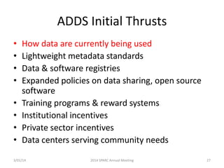 ADDS Initial Thrusts
•
•
•
•
•
•
•
•

How data are currently being used
Lightweight metadata standards
Data & software registries
Expanded policies on data sharing, open source
software
Training programs & reward systems
Institutional incentives
Private sector incentives
Data centers serving community needs

3/01/14

2014 SPARC Annual Meeting

27

 