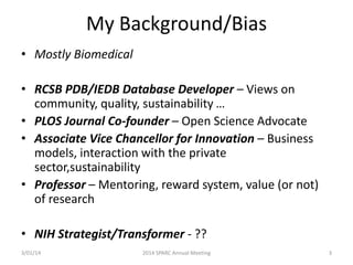My Background/Bias
• Mostly Biomedical
• RCSB PDB/IEDB Database Developer – Views on
community, quality, sustainability …
• PLOS Journal Co-founder – Open Science Advocate
• Associate Vice Chancellor for Innovation – Business
models, interaction with the private
sector,sustainability
• Professor – Mentoring, reward system, value (or not)
of research

• NIH Strategist/Transformer - ??
3/01/14

2014 SPARC Annual Meeting

3

 