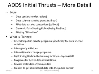 ADDS Initial Thrusts – More Detail
• Now:
–
–
–
–
–

Data centers (under review)
Data science training grants (call out)
Pilot data catalog consortium (call out)
Genomic Data Sharing Policy (being finalized)
Piloting “NIH-drive”

• What Is Planned:
– Extended public-private programs specifically for data science
activities
– Interagency activities
– International exchange programs
– Cold Spring Harbor-like training facilities – by-coastal?
– Programs for better data descriptions
– Reward institutions/communities
– Policies to get clinical trial data into the public domain
3/01/14

2014 SPARC Annual Meeting

31

 