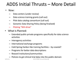 ADDS Initial Thrusts – More Detail
• Now:
–
–
–
–
–

Data centers (under review)
Data science training grants (call out)
Pilot data catalog consortium (call out)
Genomic Data Sharing Policy (being finalized)
Piloting “NIH-drive”

• What Is Planned:
– Extended public-private programs specifically for data science
activities
– Interagency activities
– International exchange programs
– Cold Spring Harbor-like training facilities – by-coastal?
– Programs for better data descriptions
– Reward institutions/communities
– Policies to get clinical trial data into the public domain
3/01/14

2014 SPARC Annual Meeting

32

 