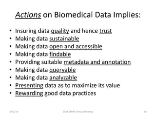 Actions on Biomedical Data Implies:
•
•
•
•
•
•
•
•
•

Insuring data quality and hence trust
Making data sustainable
Making data open and accessible
Making data findable
Providing suitable metadata and annotation
Making data queryable
Making data analyzable
Presenting data as to maximize its value
Rewarding good data practices

3/01/14

2014 SPARC Annual Meeting

36

 