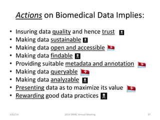 Actions on Biomedical Data Implies:
•
•
•
•
•
•
•
•
•

Insuring data quality and hence trust
Making data sustainable
Making data open and accessible
Making data findable
Providing suitable metadata and annotation
Making data queryable
Making data analyzable
Presenting data as to maximize its value
Rewarding good data practices

3/01/14

2014 SPARC Annual Meeting

37

 