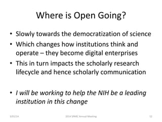 Where is Open Going?
• Slowly towards the democratization of science
• Which changes how institutions think and
operate – they become digital enterprises
• This in turn impacts the scholarly research
lifecycle and hence scholarly communication
• I will be working to help the NIH be a leading
institution in this change
3/01/14

2014 SPARC Annual Meeting

52

 