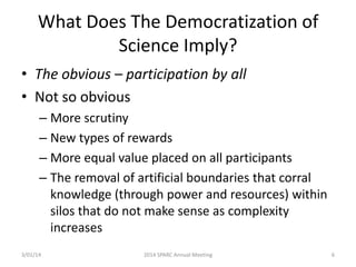 What Does The Democratization of
Science Imply?
• The obvious – participation by all
• Not so obvious
– More scrutiny
– New types of rewards
– More equal value placed on all participants
– The removal of artificial boundaries that corral
knowledge (through power and resources) within
silos that do not make sense as complexity
increases
3/01/14

2014 SPARC Annual Meeting

6

 