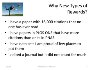 Why New Types of
Rewards?
• I have a paper with 16,000 citations that no
one has ever read
• I have papers in PLOS ONE that have more
citations than ones in PNAS
• I have data sets I am proud of few places to
put them
• I edited a journal but it did not count for much
3/01/14

2014 SPARC Annual Meeting

9

 