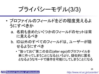 プライバシーモデル(3/3)
• プロファイルのフィールドをどの程度見えるよ
  うにすべきか
 a. 名前も含めたいくつかのフィールドのセットは常
    に見えるべき
 b. ID以外のすべてのフィールドは、ユーザーが隠
    せるようにすべき
  • “放っておく”第二の自己(alter ego)のプロファイルを
    単に作ってしまうことになるというより、疑似的に匿名
    となるようなモードで操作を可能にしてしまうことになる

                                              28
                       http://www.nii.ac.jp/cscenter/
 