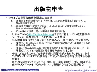 出版物申告
• 2タイプの重要な出版物関連のID表明
    1.   著者自身が自己申告する（たとえば、J. Smithが論文Xを書いたと、J.
         Smithが申告する）
    2.   出版者が検証して申告する（たとえば、J. Smithが論文Xを書いたと、
         Nature Geneticsが申告する）
    –    CrossRefが以前に行った要求収集作業に基づく
•    AuthorClaim(http://authorclaim.org)ですでに行われている文書申告
     ワークフローに発想して、ワイヤフレームを作成
•    出版物申告をORCIDのシステムに集めると、以下のことが可能となる
    –    決定すべき、様々な付加的、二次的な表明（ある論文の、共著者による代
         理申告を検証する）
    –    矛盾とエラーの自動検知（同じ論文を同じ名前で重複して申告し、これが
         著者のプロファイルを確認する名寄せのきっかけとなる）
•    今後、どのようなタイプの申告が最も利便性があるかを、そして、中央
     のフロントエンドUIでこの情報をどのように表示するかを決定する必要
     がある
•    最初のプロダクションシステムには、第一申告表明データを、関連する
     由来のメタデータをはじめからつけて蓄積するできる必要がある
                                                             31
                                      http://www.nii.ac.jp/cscenter/
 