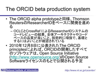 The ORCID beta production system
• The ORCID alpha prototypeと同様、Thomson
  ReutersのResearcherIDをベースに開発を進め
  る
  – OCLCとCrossRef によるResearcherIDシステムの
    コードレビューの結果、全体アーキテクチャやコード
    ベースの品質が良いこと、技術的に頑強で、基礎と
    するにはよいことが確認されている
• 2010年12月8日に公表されたThe ORCID
  principlesによれば、ORCIDの開発したすべて
  のソフトウェアは、Open Source Initiative
  (http://www.opensource.org/)のOpen Source
  Softwareライセンスのもとで公開される予定
                                                     56
                              http://www.nii.ac.jp/cscenter/
 