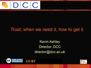 Because good research needs good data




Trust: when we need it, how to get it

                          Kevin Ashley
                         Director, DCC
                      director@dcc.ac.uk
                                                                    Funded by:
        © Digital Curation Centre, 2009. Licensed under Creative
                    Commons BY-NC-SA 2.5 Scotland:
       CC-BY
       http://creativecommons.org/licenses/by-nc-sa/2.5/scotland/
 