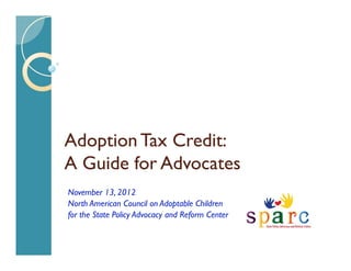 Adoption Tax Credit:
A Guide for Advocates
November 13, 2012
North American Council on Adoptable Children
for the State Policy Advocacy and Reform Center
 