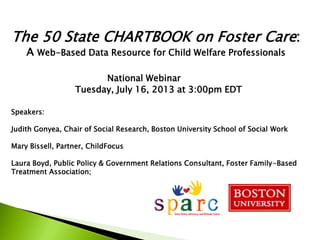 The 50 State CHARTBOOK on Foster Care:
A Web-Based Data Resource for Child Welfare Professionals
National Webinar
Tuesday, July 16, 2013 at 3:00pm EDT
Speakers:
Judith Gonyea, Chair of Social Research, Boston University School of Social Work
Mary Bissell, Partner, ChildFocus
Laura Boyd, Public Policy & Government Relations Consultant, Foster Family-Based
Treatment Association;
 