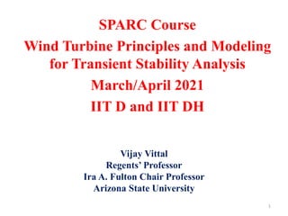 SPARC Course
Wind Turbine Principles and Modeling
for Transient Stability Analysis
March/April 2021
IIT D and IIT DH
1
Vijay Vittal
Regents’ Professor
Ira A. Fulton Chair Professor
Arizona State University
 