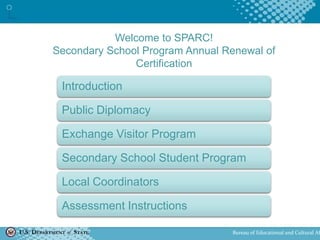 U.S. DEPARTMENT of STATE Bureau of Educational and Cultural Af
Welcome to SPARC!
Secondary School Program Annual Renewal of
Certification
Introduction
Public Diplomacy
Exchange Visitor Program
Secondary School Student Program
Local Coordinators
Assessment Instructions
 