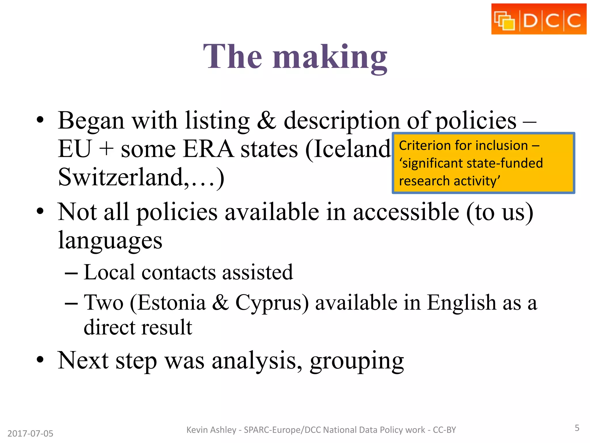 The making
• Began with listing & description of policies –
EU + some ERA states (Iceland, Norway,
Switzerland,…)
• Not all policies available in accessible (to us)
languages
– Local contacts assisted
– Two (Estonia & Cyprus) available in English as a
direct result
• Next step was analysis, grouping
2017-07-05 Kevin Ashley - SPARC-Europe/DCC National Data Policy work - CC-BY 5
Criterion for inclusion –
‘significant state-funded
research activity’
 