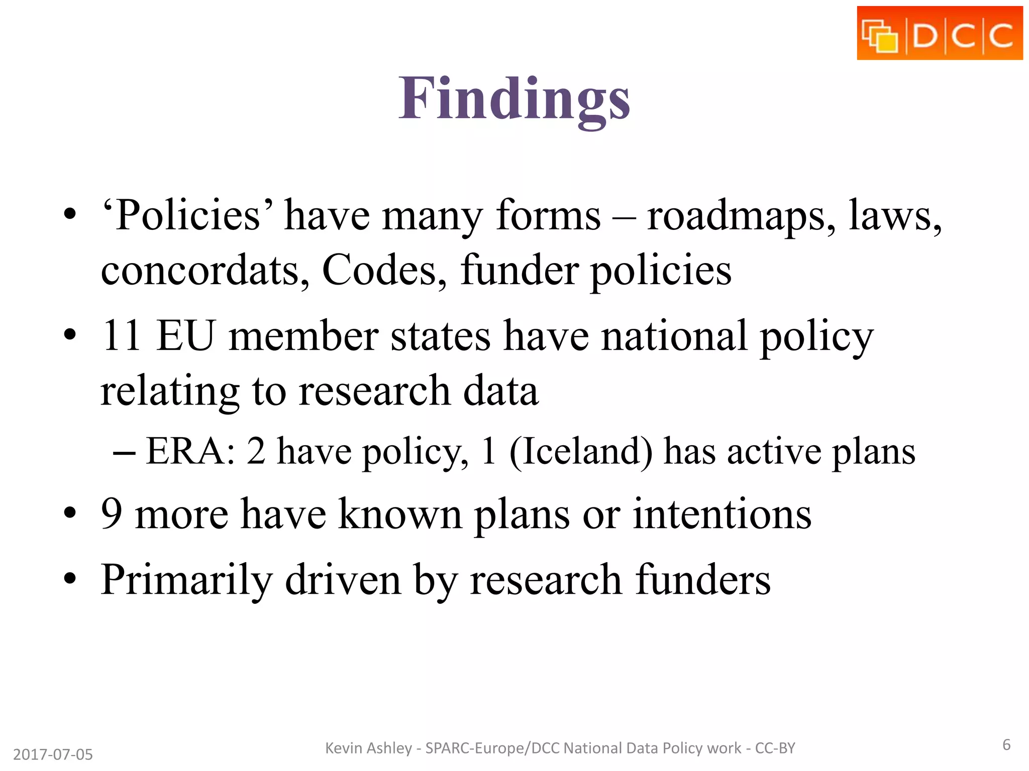 Findings
• ‘Policies’ have many forms – roadmaps, laws,
concordats, Codes, funder policies
• 11 EU member states have national policy
relating to research data
– ERA: 2 have policy, 1 (Iceland) has active plans
• 9 more have known plans or intentions
• Primarily driven by research funders
2017-07-05 Kevin Ashley - SPARC-Europe/DCC National Data Policy work - CC-BY 6
 