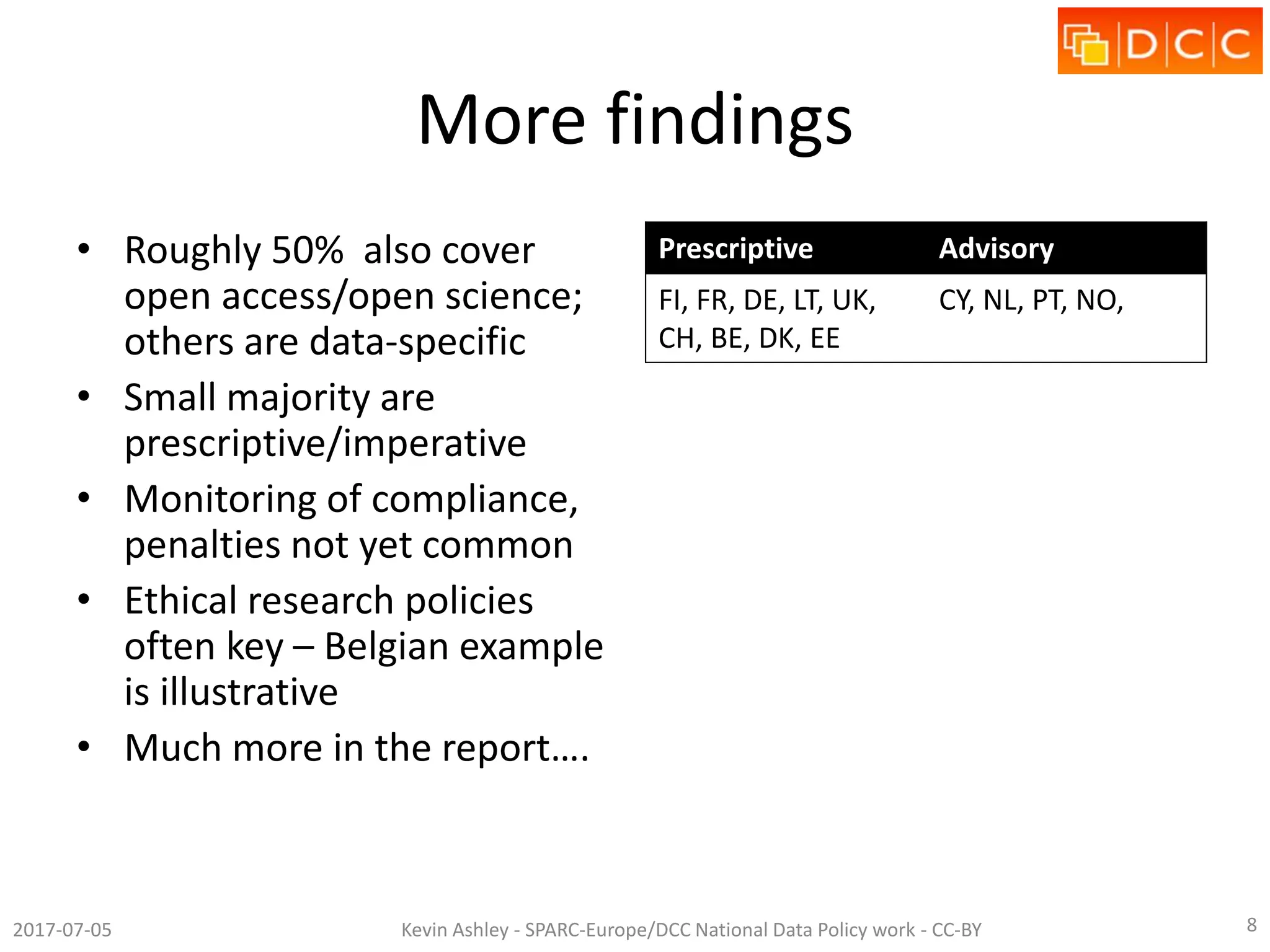 More findings
• Roughly 50% also cover
open access/open science;
others are data-specific
• Small majority are
prescriptive/imperative
• Monitoring of compliance,
penalties not yet common
• Ethical research policies
often key – Belgian example
is illustrative
• Much more in the report….
Prescriptive Advisory
FI, FR, DE, LT, UK,
CH, BE, DK, EE
CY, NL, PT, NO,
2017-07-05 Kevin Ashley - SPARC-Europe/DCC National Data Policy work - CC-BY 8
 