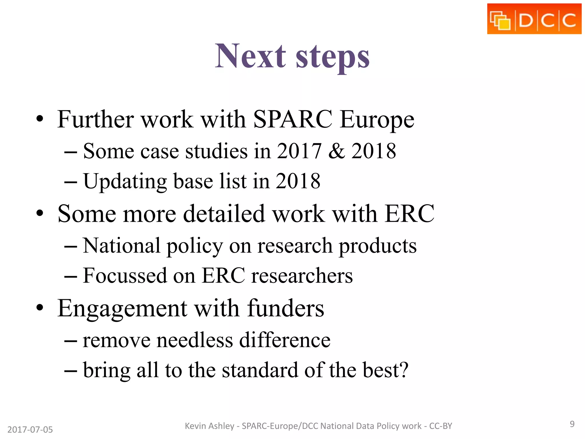 Next steps
• Further work with SPARC Europe
– Some case studies in 2017 & 2018
– Updating base list in 2018
• Some more detailed work with ERC
– National policy on research products
– Focussed on ERC researchers
• Engagement with funders
– remove needless difference
– bring all to the standard of the best?
2017-07-05 Kevin Ashley - SPARC-Europe/DCC National Data Policy work - CC-BY 9
 