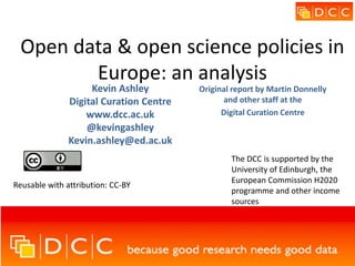 Open data & open science policies in
Europe: an analysis
Kevin Ashley
Digital Curation Centre
www.dcc.ac.uk
@kevingashley
Kevin.ashley@ed.ac.uk
Reusable with attribution: CC-BY
The DCC is supported by the
University of Edinburgh, the
European Commission H2020
programme and other income
sources
Original report by Martin Donnelly
and other staff at the
Digital Curation Centre
 