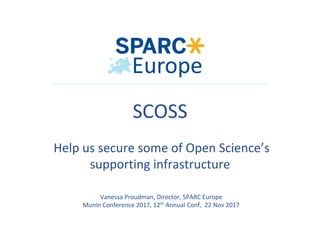 Vanessa	Proudman,	Director,	SPARC	Europe	
Munin	Conference	2017,	12th	Annual	Conf,		22	Nov	2017	
	
	
	
	
	
SCOSS		
	
	Help	us	secure	some	of	Open	Science’s	
supporting	infrastructure	
	
 