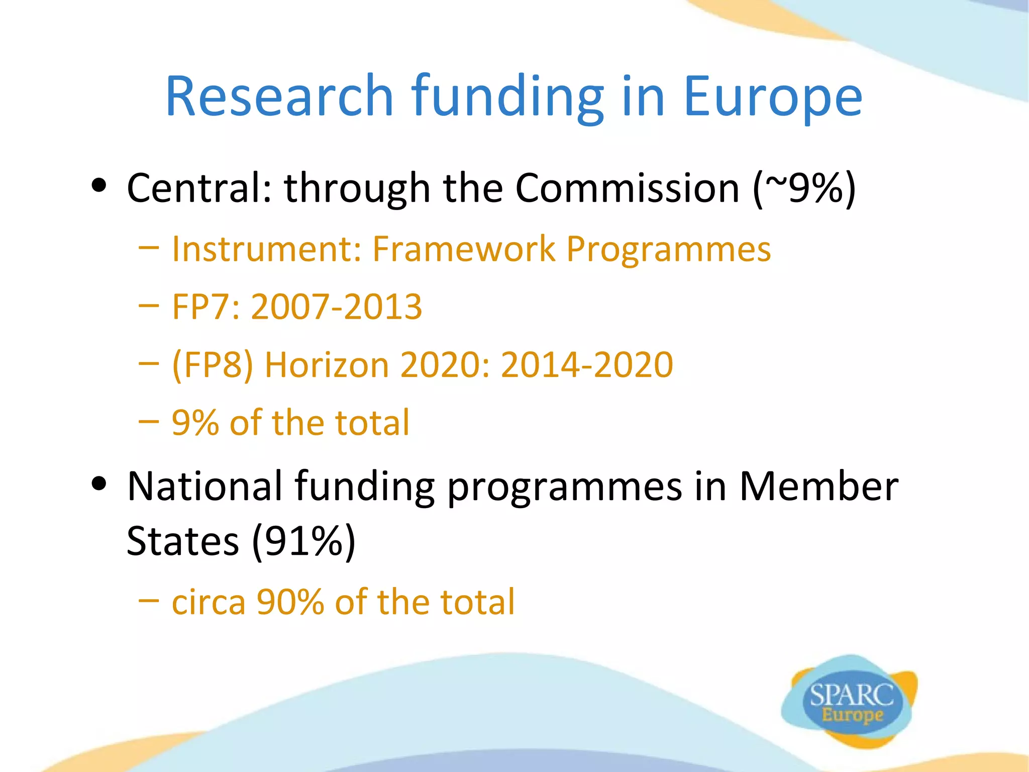 Research funding in Europe
• Central: through the Commission (~9%)
– Instrument: Framework Programmes
– FP7: 2007-2013
– (FP8) Horizon 2020: 2014-2020
– 9% of the total
• National funding programmes in Member
States (91%)
– circa 90% of the total
 