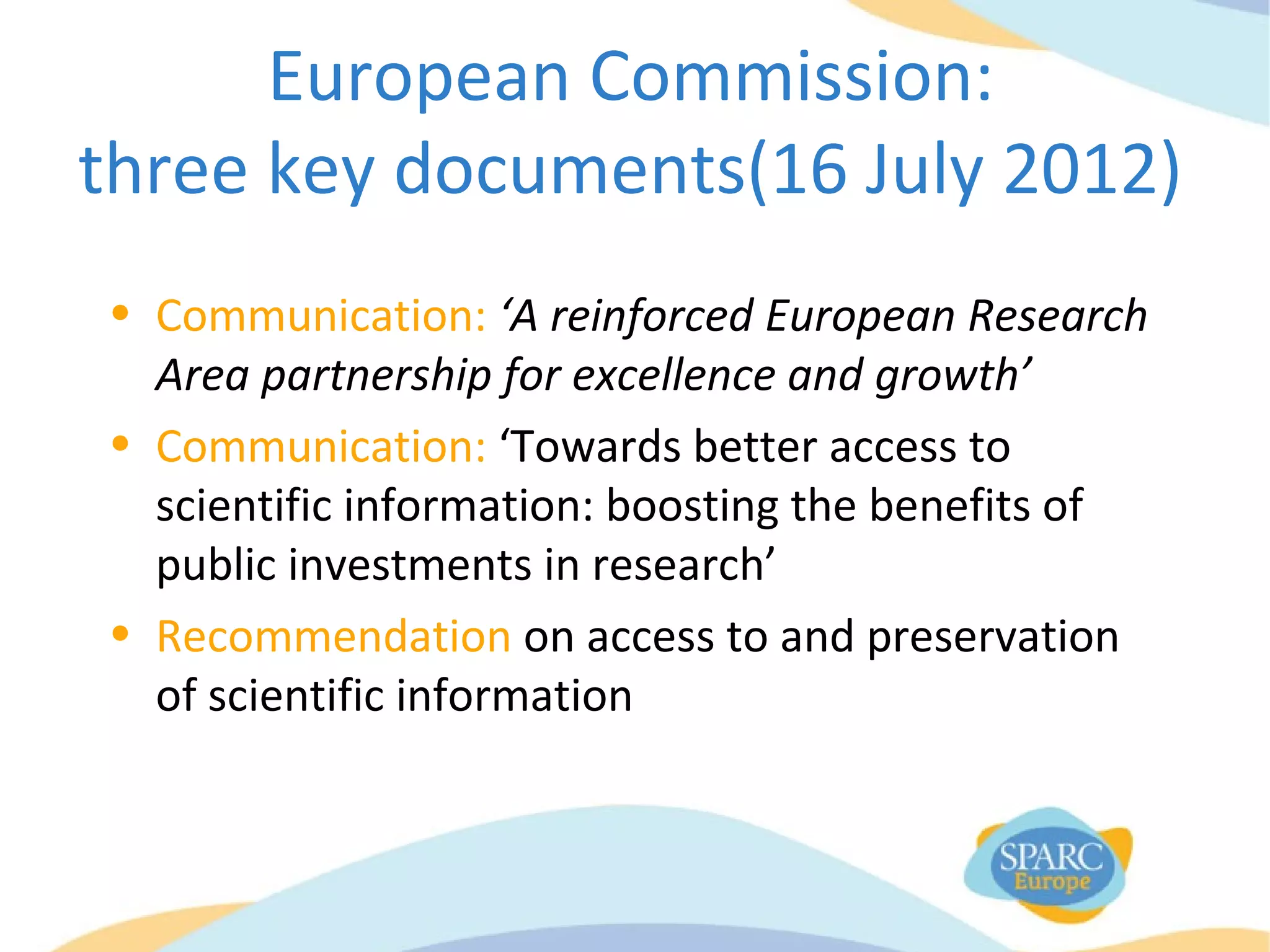 European Commission:
three key documents(16 July 2012)
• Communication: ‘A reinforced European Research
Area partnership for excellence and growth’
• Communication: ‘Towards better access to
scientific information: boosting the benefits of
public investments in research’
• Recommendation on access to and preservation
of scientific information
 