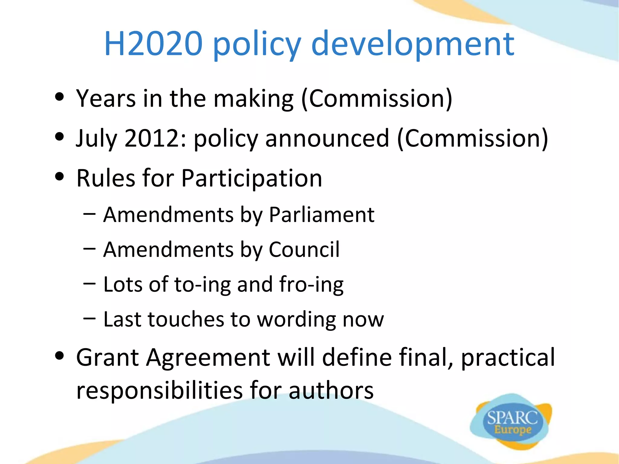 H2020 policy development
• Years in the making (Commission)
• July 2012: policy announced (Commission)
• Rules for Participation
– Amendments by Parliament
– Amendments by Council
– Lots of to-ing and fro-ing
– Last touches to wording now
• Grant Agreement will define final, practical
responsibilities for authors
 