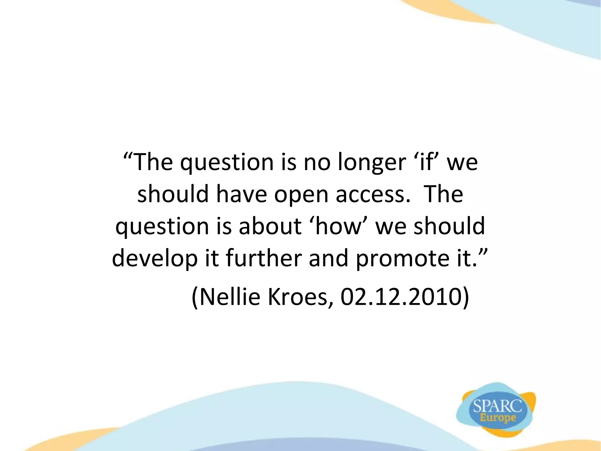 “The question is no longer ‘if’ we
should have open access. The
question is about ‘how’ we should
develop it further and promote it.”
(Nellie Kroes, 02.12.2010)
 
