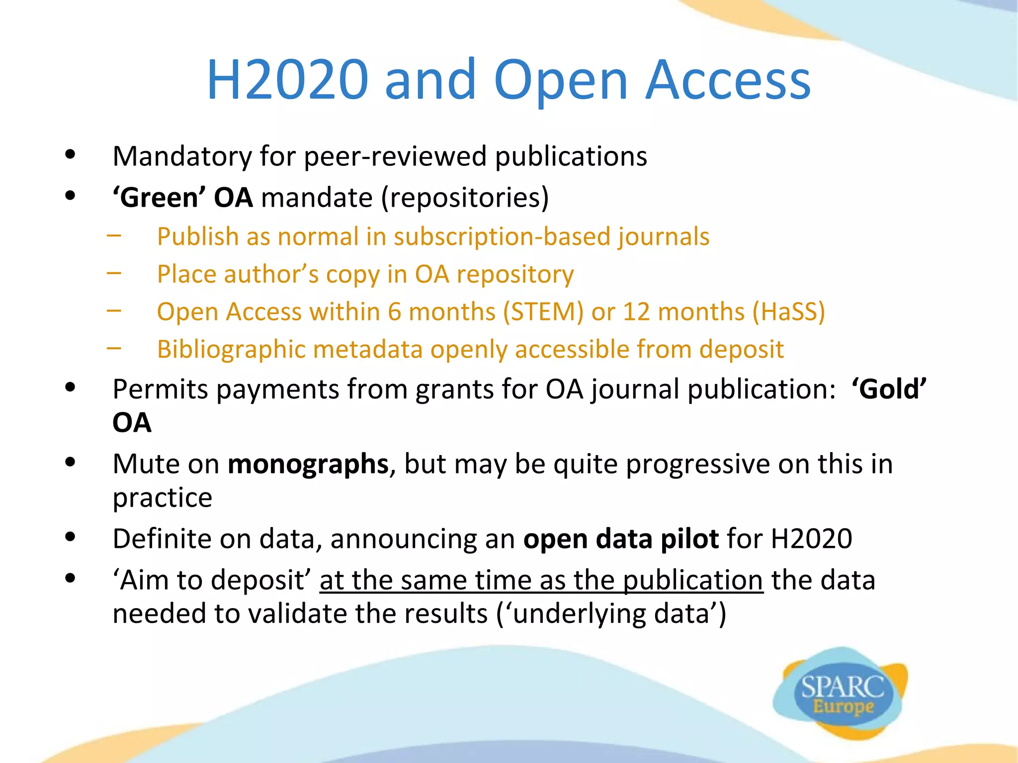 H2020 and Open Access
• Mandatory for peer-reviewed publications
• ‘Green’ OA mandate (repositories)
– Publish as normal in subscription-based journals
– Place author’s copy in OA repository
– Open Access within 6 months (STEM) or 12 months (HaSS)
– Bibliographic metadata openly accessible from deposit
• Permits payments from grants for OA journal publication: ‘Gold’
OA
• Mute on monographs, but may be quite progressive on this in
practice
• Definite on data, announcing an open data pilot for H2020
• ‘Aim to deposit’ at the same time as the publication the data
needed to validate the results (‘underlying data’)
 