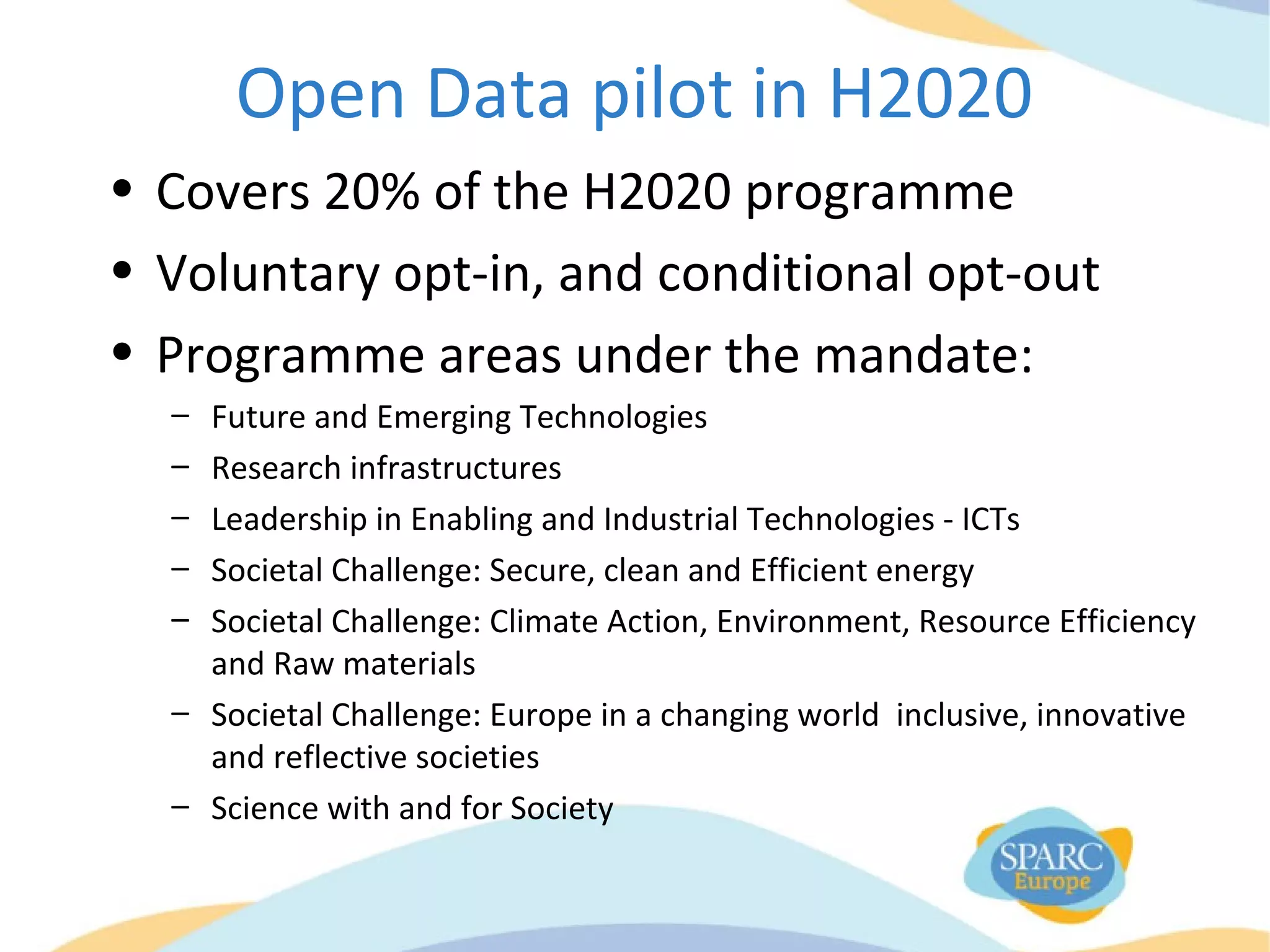 Open Data pilot in H2020
• Covers 20% of the H2020 programme
• Voluntary opt-in, and conditional opt-out
• Programme areas under the mandate:
– Future and Emerging Technologies
– Research infrastructures
– Leadership in Enabling and Industrial Technologies - ICTs
– Societal Challenge: Secure, clean and Efficient energy
– Societal Challenge: Climate Action, Environment, Resource Efficiency
and Raw materials
– Societal Challenge: Europe in a changing world inclusive, innovative
and reflective societies
– Science with and for Society
 