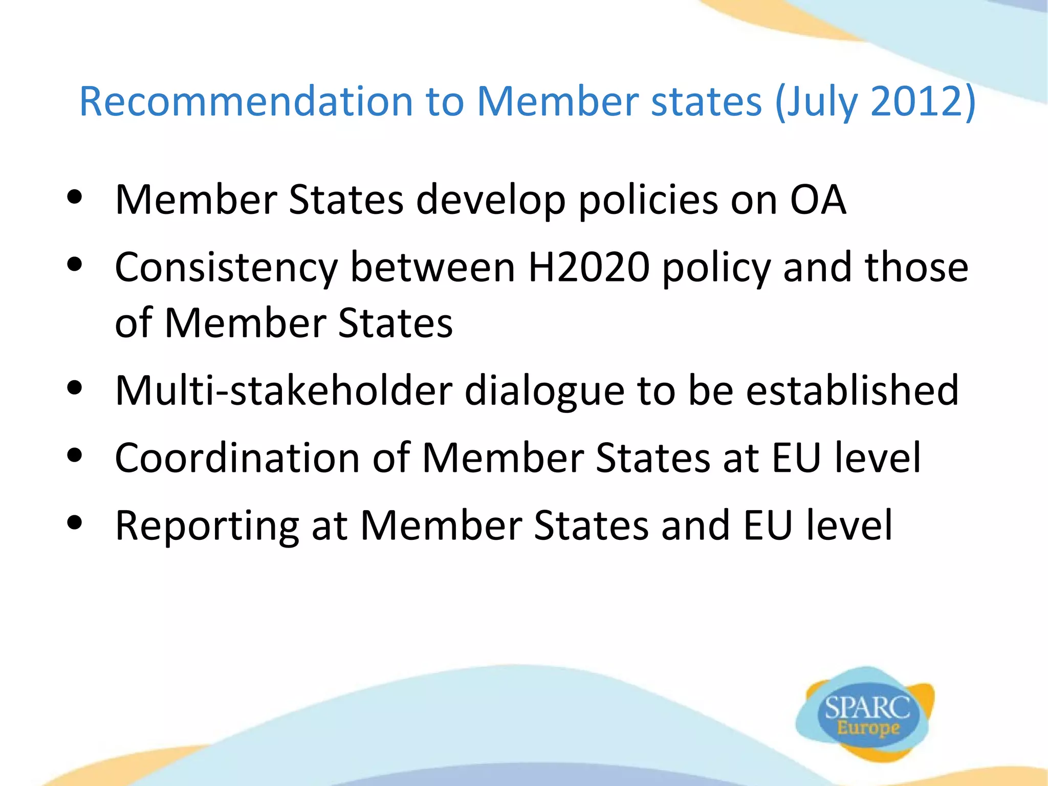 Recommendation to Member states (July 2012)
• Member States develop policies on OA
• Consistency between H2020 policy and those
of Member States
• Multi-stakeholder dialogue to be established
• Coordination of Member States at EU level
• Reporting at Member States and EU level
 