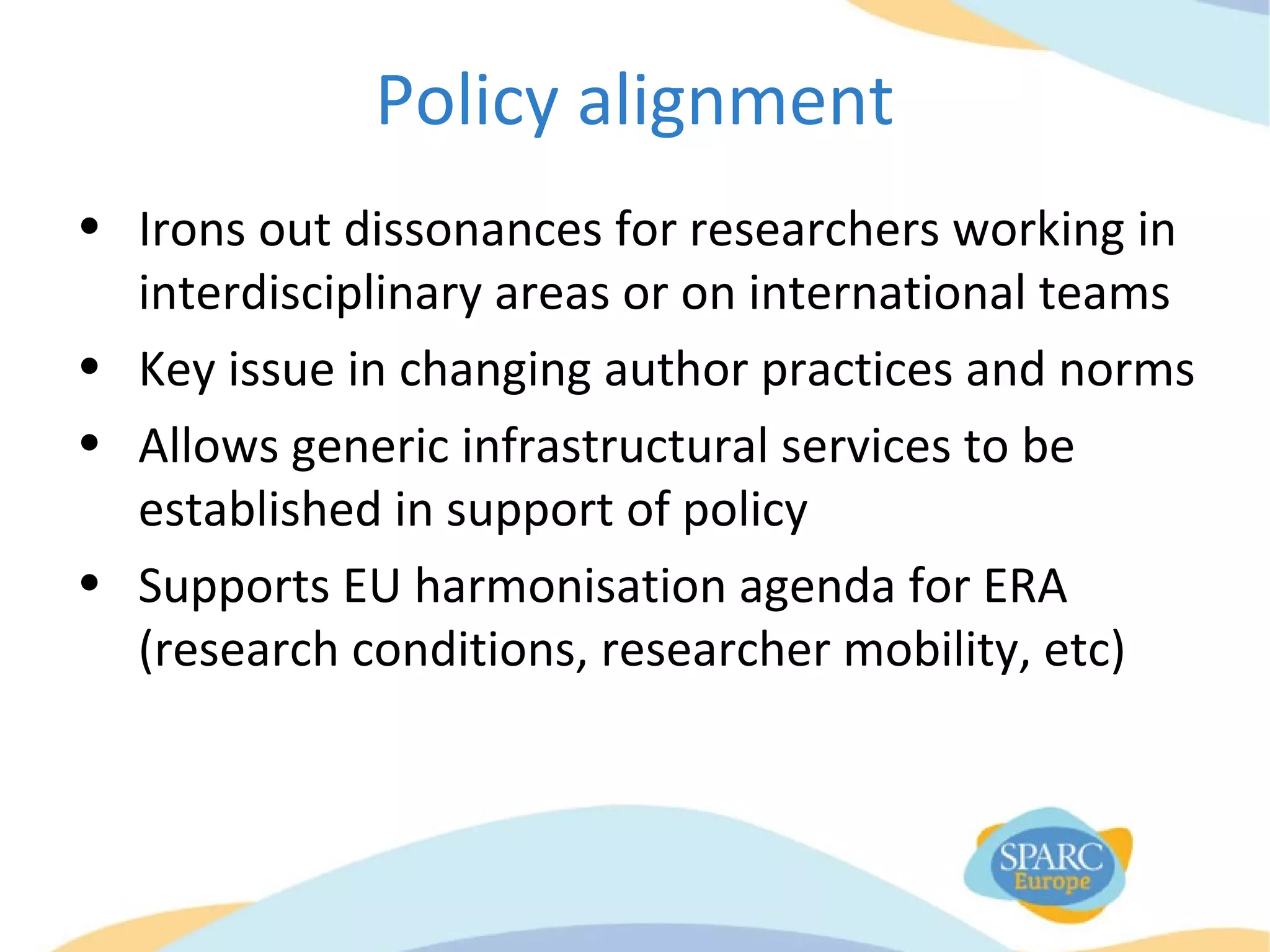 Policy alignment
• Irons out dissonances for researchers working in
interdisciplinary areas or on international teams
• Key issue in changing author practices and norms
• Allows generic infrastructural services to be
established in support of policy
• Supports EU harmonisation agenda for ERA
(research conditions, researcher mobility, etc)
 