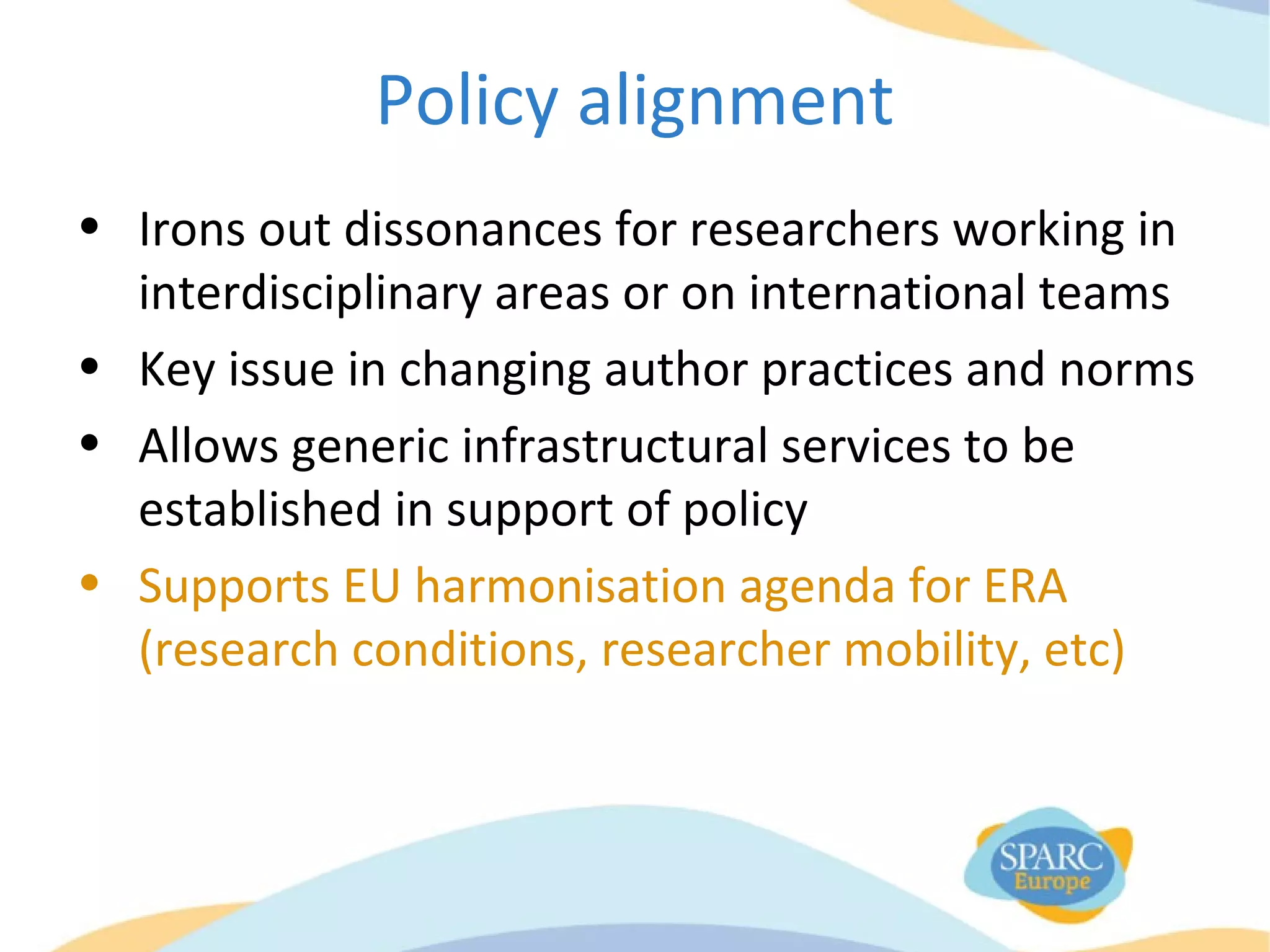 Policy alignment
• Irons out dissonances for researchers working in
interdisciplinary areas or on international teams
• Key issue in changing author practices and norms
• Allows generic infrastructural services to be
established in support of policy
• Supports EU harmonisation agenda for ERA
(research conditions, researcher mobility, etc)
 