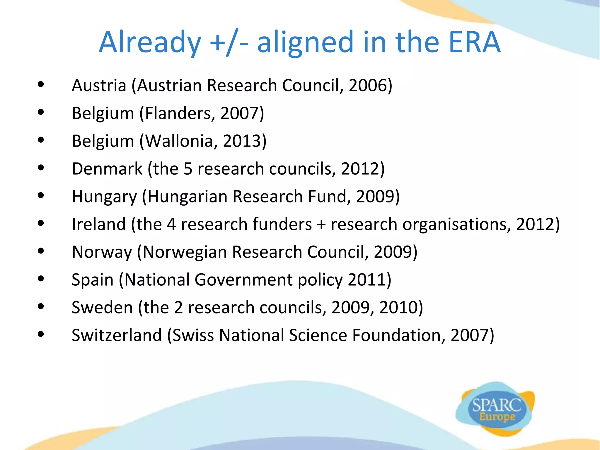 Already +/- aligned in the ERA
• Austria (Austrian Research Council, 2006)
• Belgium (Flanders, 2007)
• Belgium (Wallonia, 2013)
• Denmark (the 5 research councils, 2012)
• Hungary (Hungarian Research Fund, 2009)
• Ireland (the 4 research funders + research organisations, 2012)
• Norway (Norwegian Research Council, 2009)
• Spain (National Government policy 2011)
• Sweden (the 2 research councils, 2009, 2010)
• Switzerland (Swiss National Science Foundation, 2007)
 